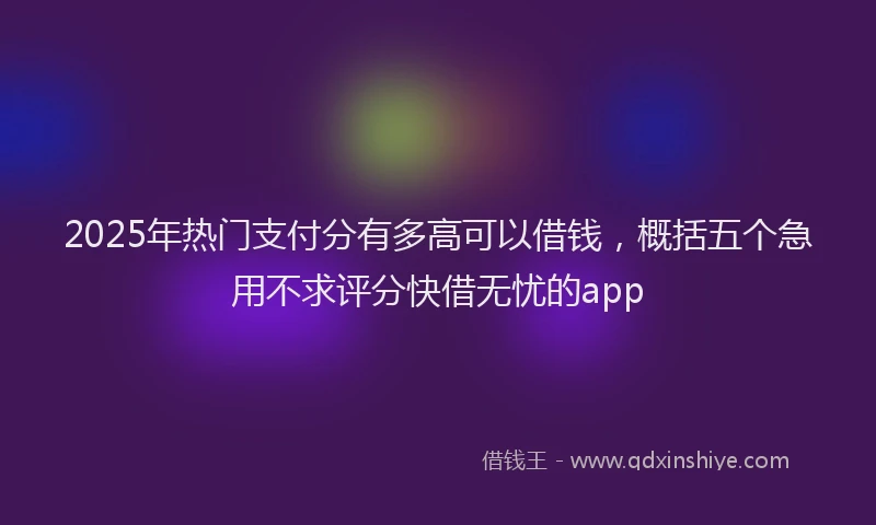 2025年热门支付分有多高可以借钱，概括五个急用不求评分快借无忧的app