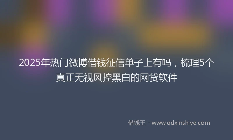 2025年热门微博借钱征信单子上有吗，梳理5个真正无视风控黑白的网贷软件