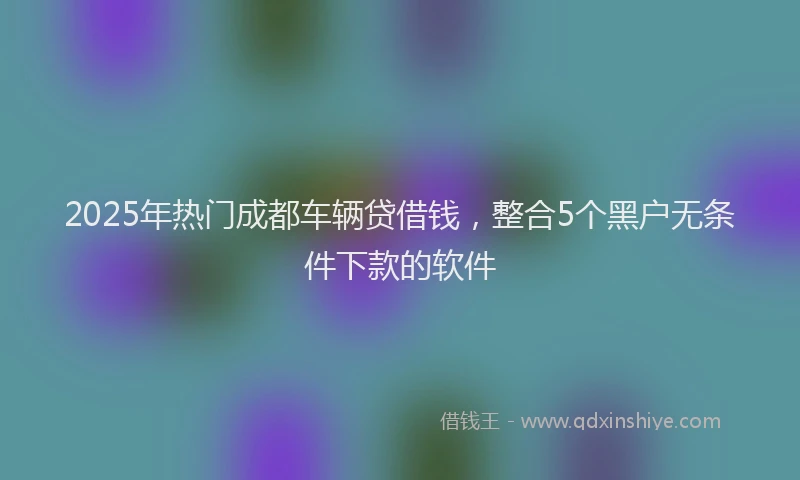 2025年热门成都车辆贷借钱，整合5个黑户无条件下款的软件