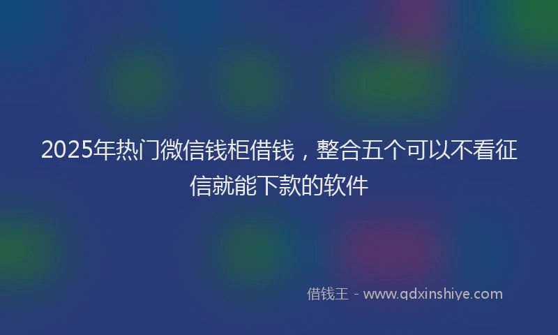 2025年热门微信钱柜借钱，整合五个可以不看征信就能下款的软件