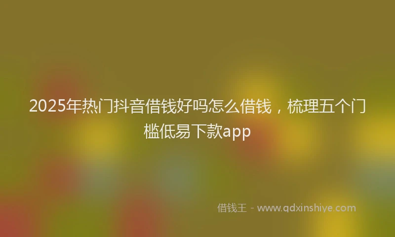 2025年热门抖音借钱好吗怎么借钱，梳理五个门槛低易下款app