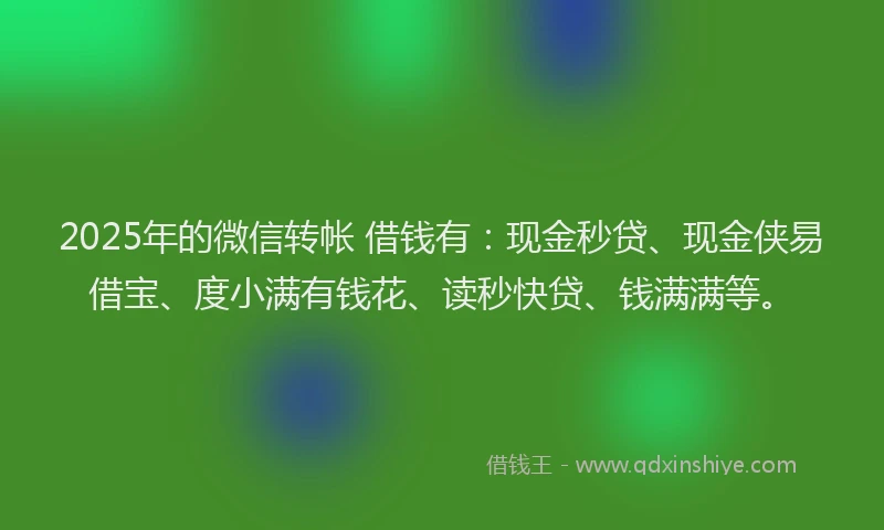 2025年的微信转帐 借钱有：现金秒贷、现金侠易借宝、度小满有钱花、读秒快贷、钱满满等。