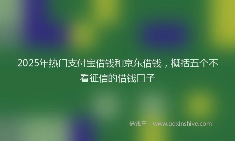 2025年热门支付宝借钱和京东借钱，概括五个不看征信的借钱口子