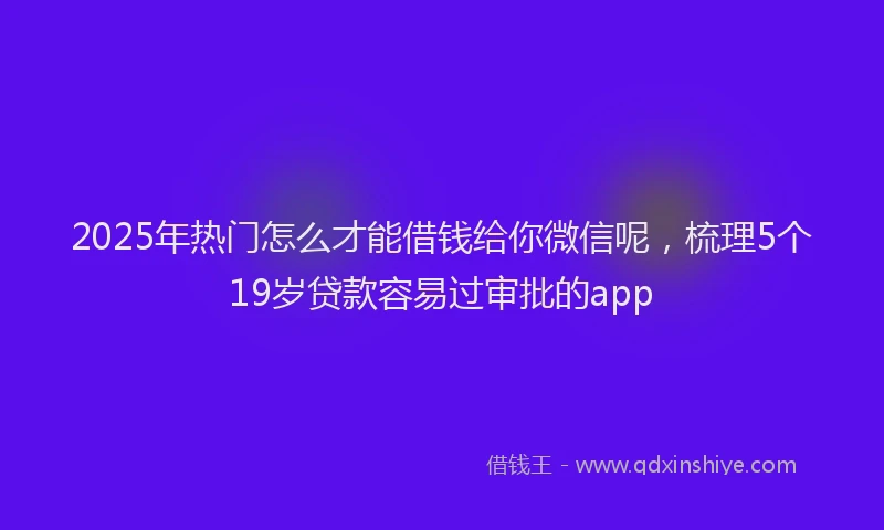 2025年热门怎么才能借钱给你微信呢，梳理5个19岁贷款容易过审批的app