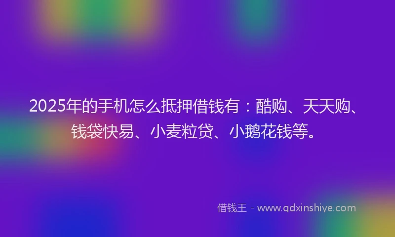 2025年的手机怎么抵押借钱有：酷购、天天购、钱袋快易、小麦粒贷、小鹅花钱等。