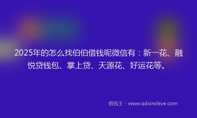2025年的怎么找伯伯借钱呢微信有：新一花、融悦贷钱包、掌上贷、天源花、好运花等。