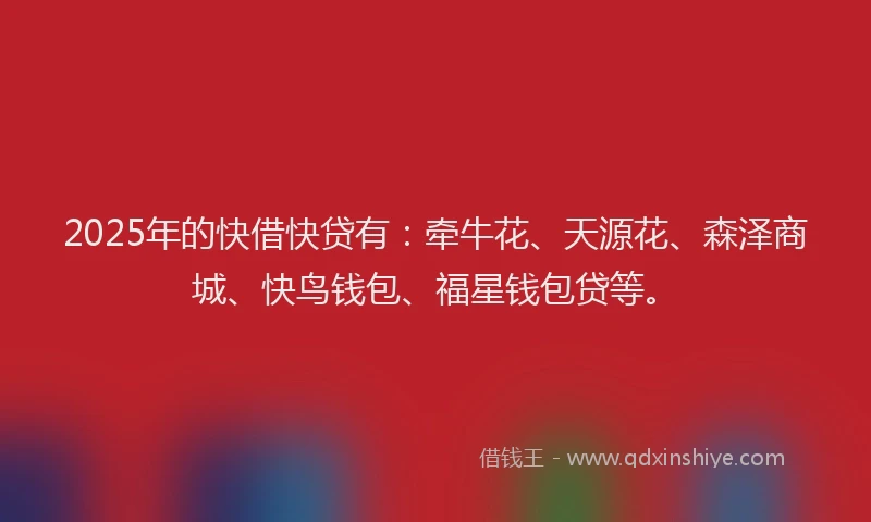 2025年的快借快贷有：牵牛花、天源花、森泽商城、快鸟钱包、福星钱包贷等。