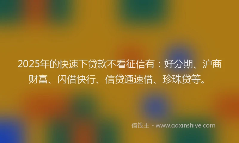 2025年的快速下贷款不看征信有：好分期、沪商财富、闪借快行、信贷通速借、珍珠贷等。