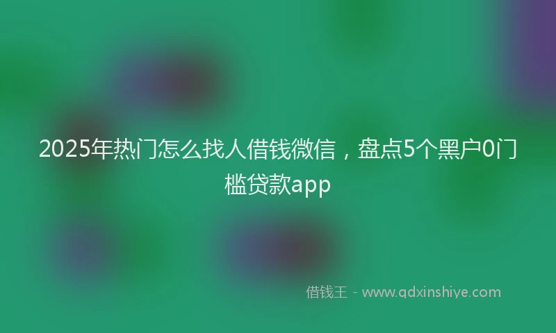 2025年热门怎么找人借钱微信，盘点5个黑户0门槛贷款app