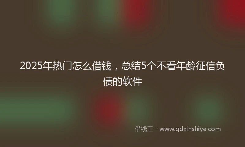 2025年热门怎么借钱，总结5个不看年龄征信负债的软件