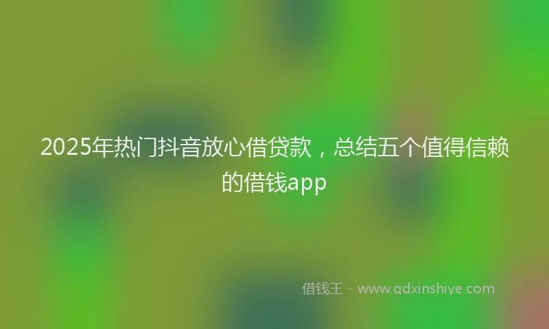 2025年热门抖音放心借贷款，总结五个值得信赖的借钱app