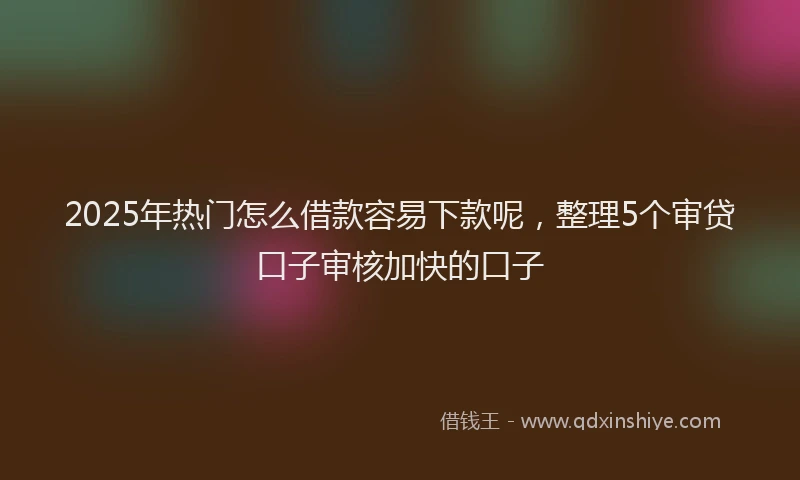 2025年热门怎么借款容易下款呢，整理5个审贷口子审核加快的口子