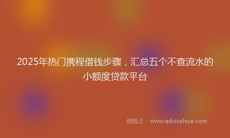 2025年热门携程借钱步骤，汇总五个不查流水的小额度贷款平台