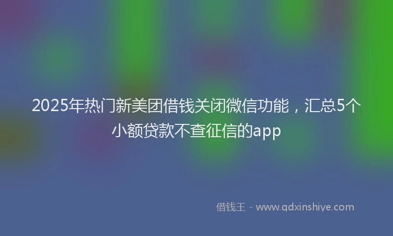 2025年热门新美团借钱关闭微信功能，汇总5个小额贷款不查征信的app