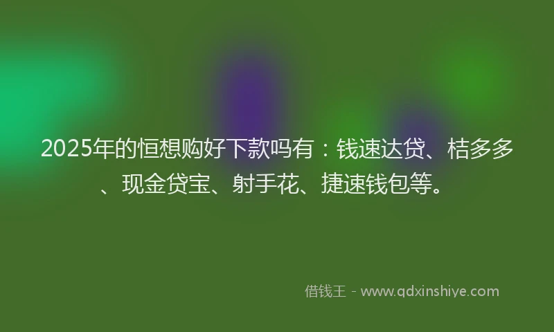 2025年的恒想购好下款吗有：钱速达贷、桔多多、现金贷宝、射手花、捷速钱包等。