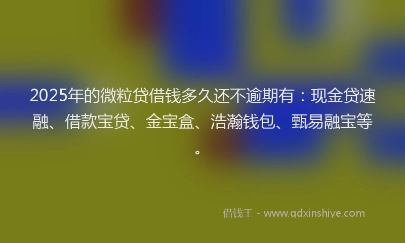 2025年的微粒贷借钱多久还不逾期有：现金贷速融、借款宝贷、金宝盒、浩瀚钱包、甄易融宝等。