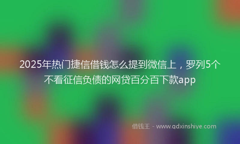 2025年热门捷信借钱怎么提到微信上，罗列5个不看征信负债的网贷百分百下款app