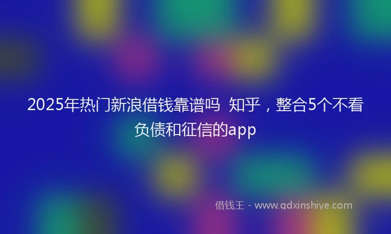 2025年热门新浪借钱靠谱吗  知乎，整合5个不看负债和征信的app