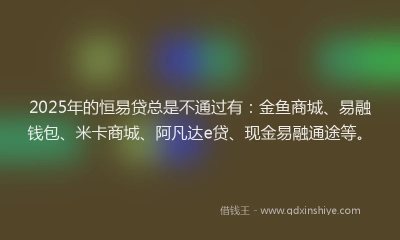 2025年的恒易贷总是不通过有：金鱼商城、易融钱包、米卡商城、阿凡达e贷、现金易融通途等。