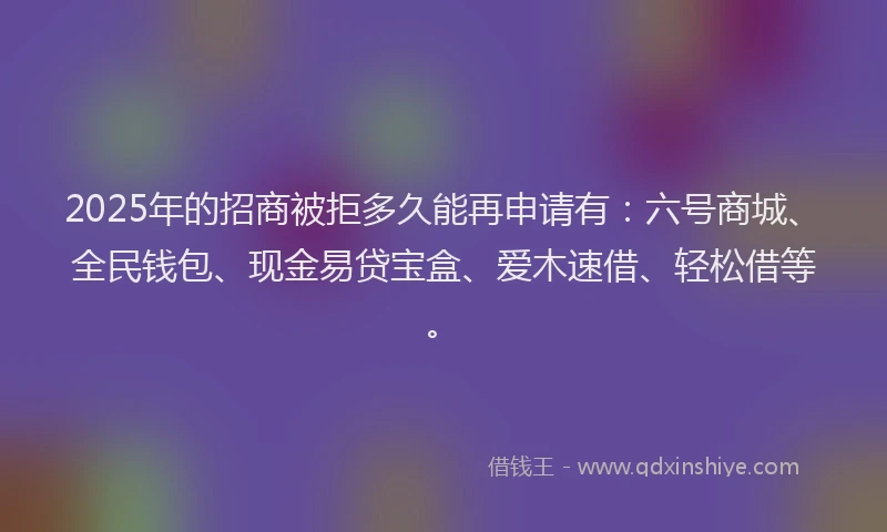 2025年的招商被拒多久能再申请有：六号商城、全民钱包、现金易贷宝盒、爱木速借、轻松借等。