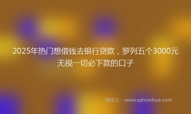 2025年热门想借钱去银行贷款，罗列五个3000元无视一切必下款的口子