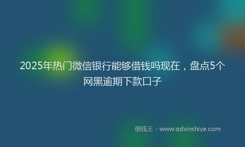 2025年热门微信银行能够借钱吗现在，盘点5个网黑逾期下款口子