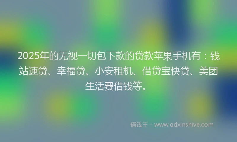 2025年的无视一切包下款的贷款苹果手机有：钱站速贷、幸福贷、小安租机、借贷宝快贷、美团生活费借钱等。