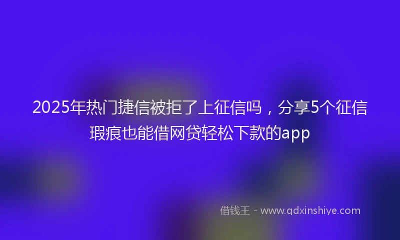 2025年热门捷信被拒了上征信吗，分享5个征信瑕疵也能借网贷轻松下款的app