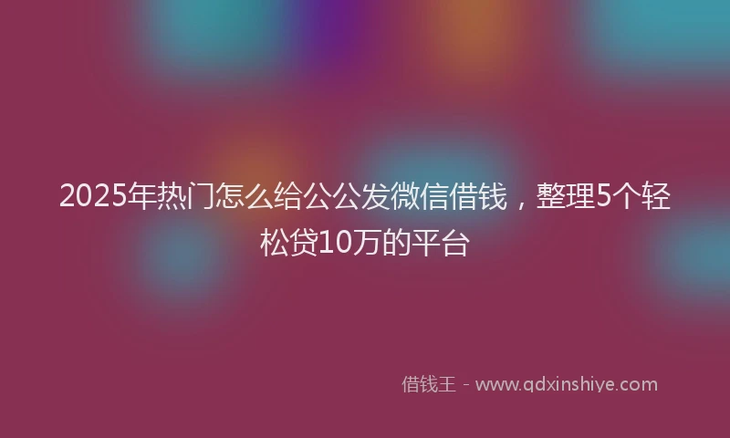 2025年热门怎么给公公发微信借钱，整理5个轻松贷10万的平台