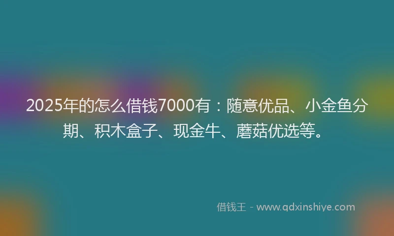 2025年的怎么借钱7000有：随意优品、小金鱼分期、积木盒子、现金牛、蘑菇优选等。