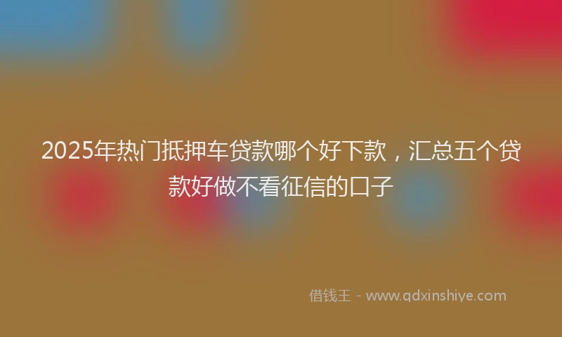2025年热门抵押车贷款哪个好下款，汇总五个贷款好做不看征信的口子