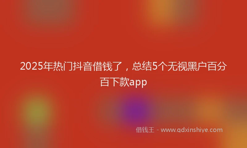 2025年热门抖音借钱了，总结5个无视黑户百分百下款app