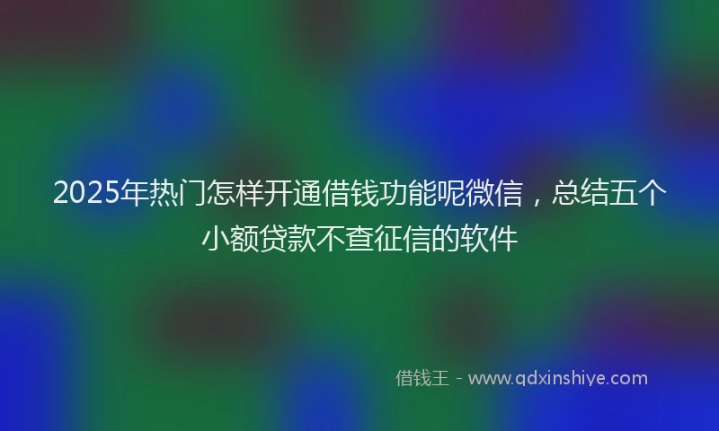 2025年热门怎样开通借钱功能呢微信，总结五个小额贷款不查征信的软件