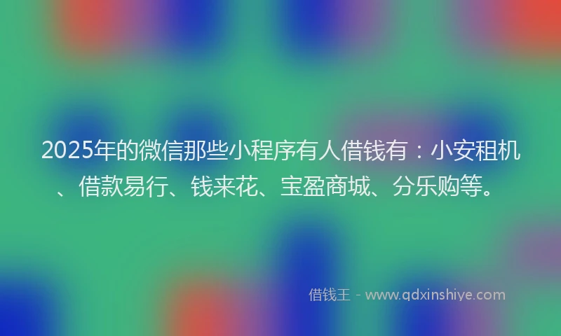 2025年的微信那些小程序有人借钱有：小安租机、借款易行、钱来花、宝盈商城、分乐购等。