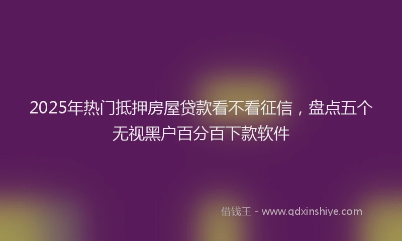 2025年热门抵押房屋贷款看不看征信，盘点五个无视黑户百分百下款软件