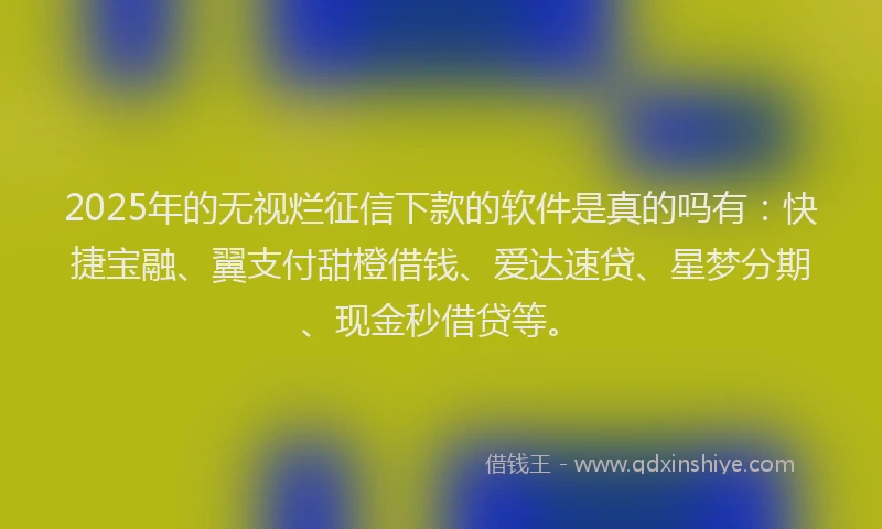 2025年的无视烂征信下款的软件是真的吗有：快捷宝融、翼支付甜橙借钱、爱达速贷、星梦分期、现金秒借贷等。