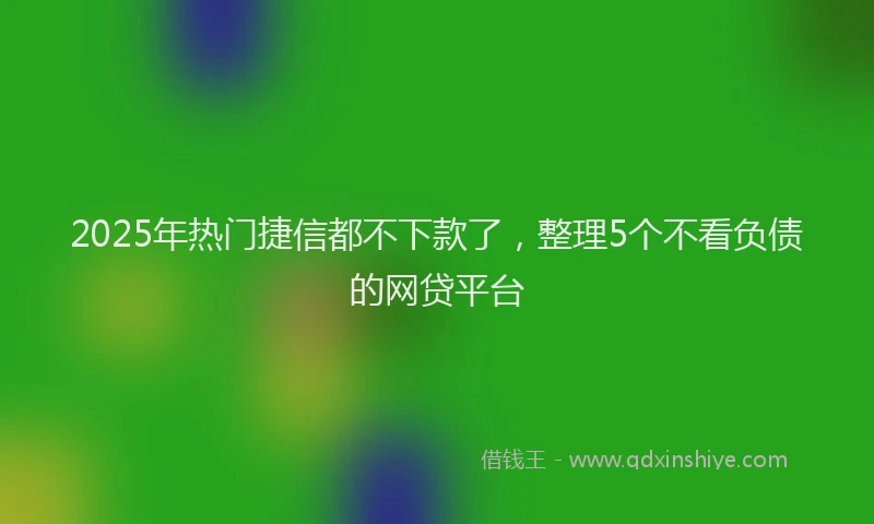 2025年热门捷信都不下款了，整理5个不看负债的网贷平台