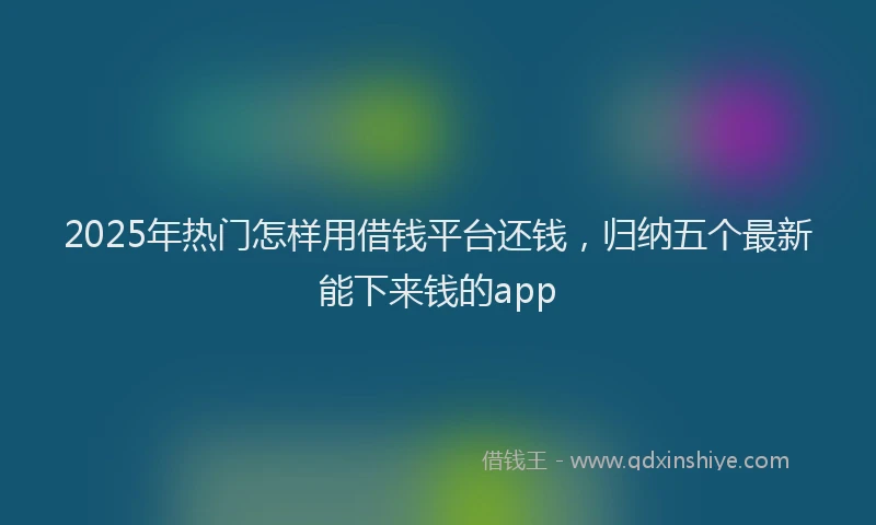 2025年热门怎样用借钱平台还钱，归纳五个最新能下来钱的app