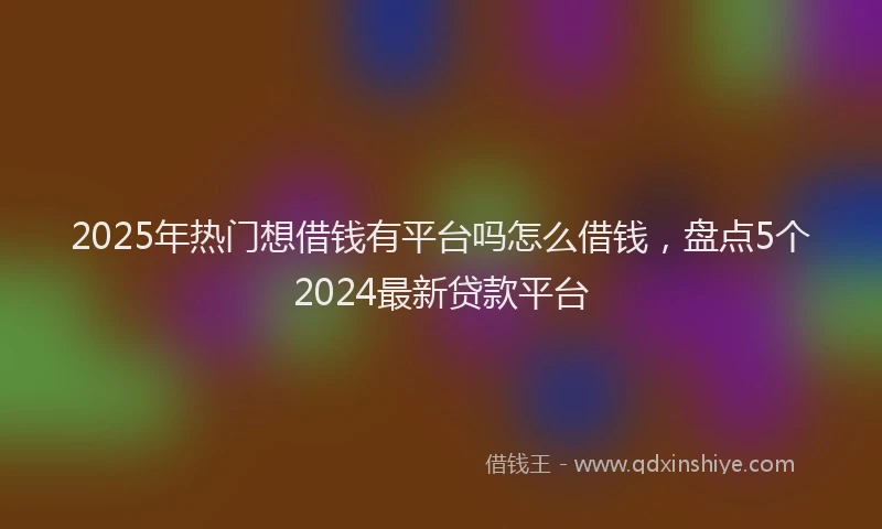 2025年热门想借钱有平台吗怎么借钱，盘点5个2024最新贷款平台