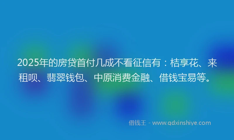 2025年的房贷首付几成不看征信有：桔享花、来租呗、翡翠钱包、中原消费金融、借钱宝易等。