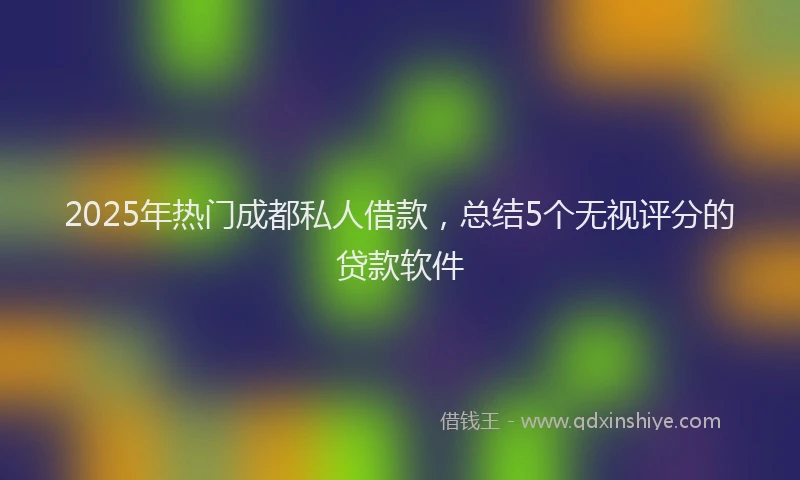 2025年热门成都私人借款，总结5个无视评分的贷款软件