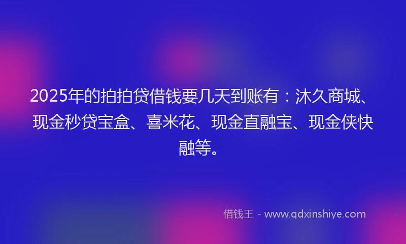 2025年的拍拍贷借钱要几天到账有：沐久商城、现金秒贷宝盒、喜米花、现金直融宝、现金侠快融等。