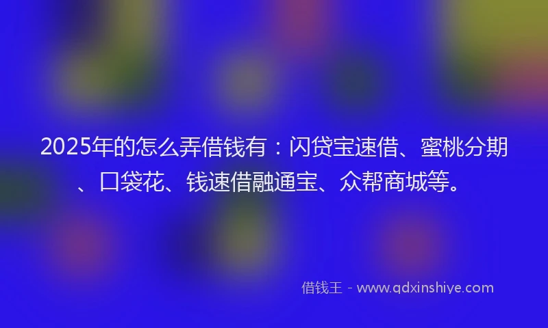 2025年的怎么弄借钱有：闪贷宝速借、蜜桃分期、口袋花、钱速借融通宝、众帮商城等。