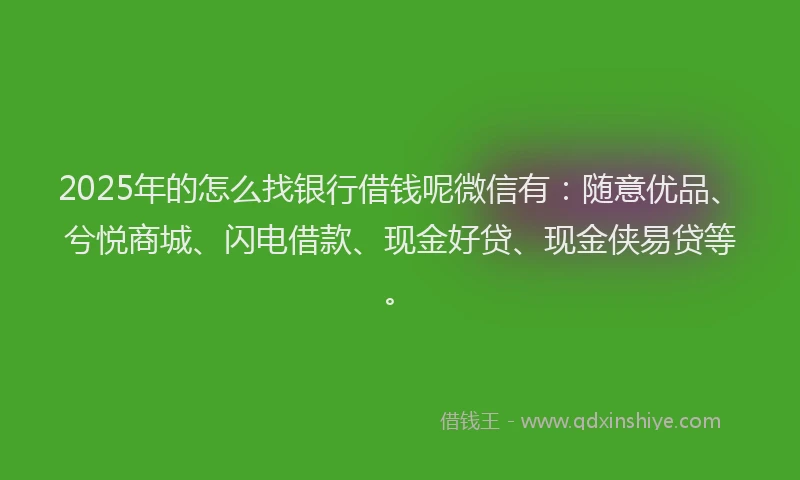 2025年的怎么找银行借钱呢微信有：随意优品、兮悦商城、闪电借款、现金好贷、现金侠易贷等。