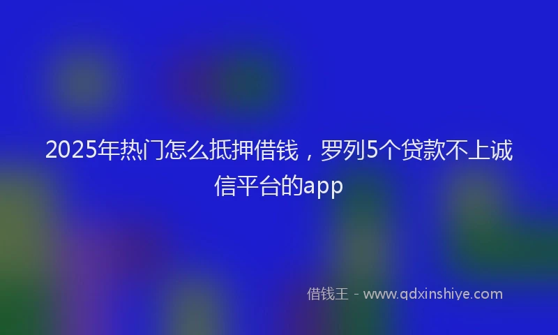 2025年热门怎么抵押借钱，罗列5个贷款不上诚信平台的app