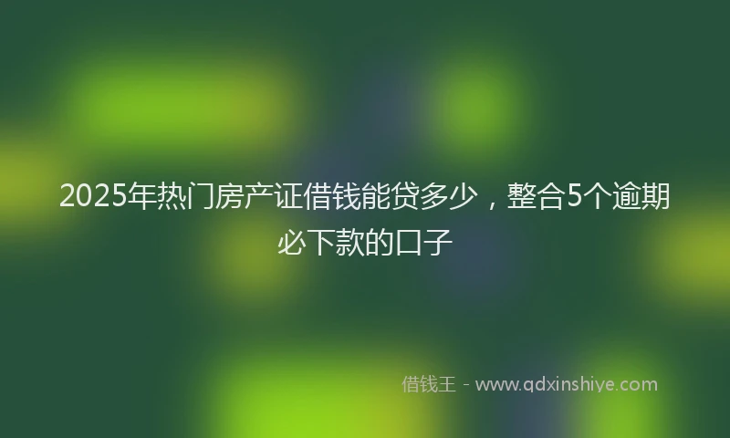 2025年热门房产证借钱能贷多少，整合5个逾期必下款的口子
