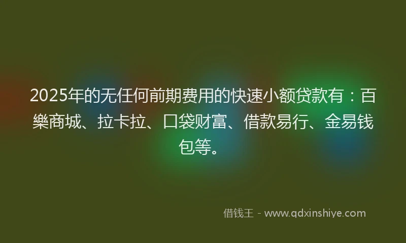2025年的无任何前期费用的快速小额贷款有：百樂商城、拉卡拉、口袋财富、借款易行、金易钱包等。
