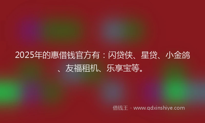 2025年的惠借钱官方有：闪贷侠、星贷、小金鸽、友福租机、乐享宝等。