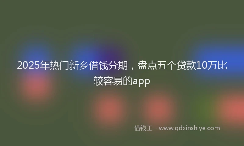 2025年热门新乡借钱分期，盘点五个贷款10万比较容易的app