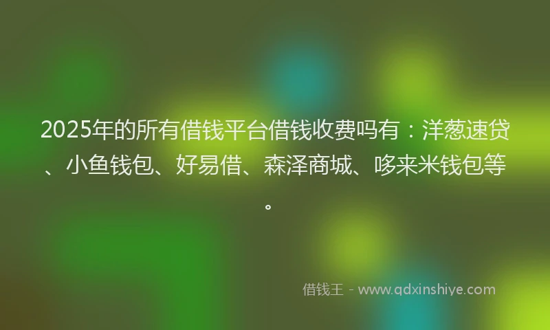 2025年的所有借钱平台借钱收费吗有：洋葱速贷、小鱼钱包、好易借、森泽商城、哆来米钱包等。